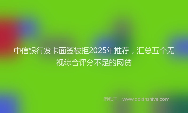 中信银行发卡面签被拒2025年推荐，汇总五个无视综合评分不足的网贷