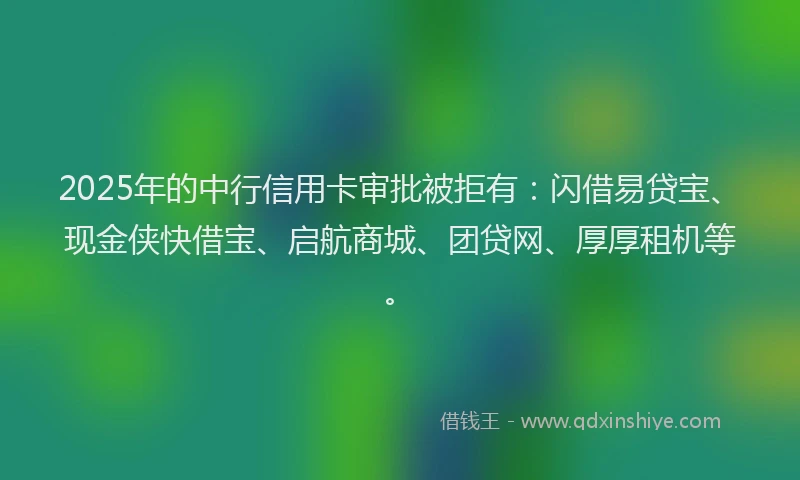 2025年的中行信用卡审批被拒有：闪借易贷宝、现金侠快借宝、启航商城、团贷网、厚厚租机等。