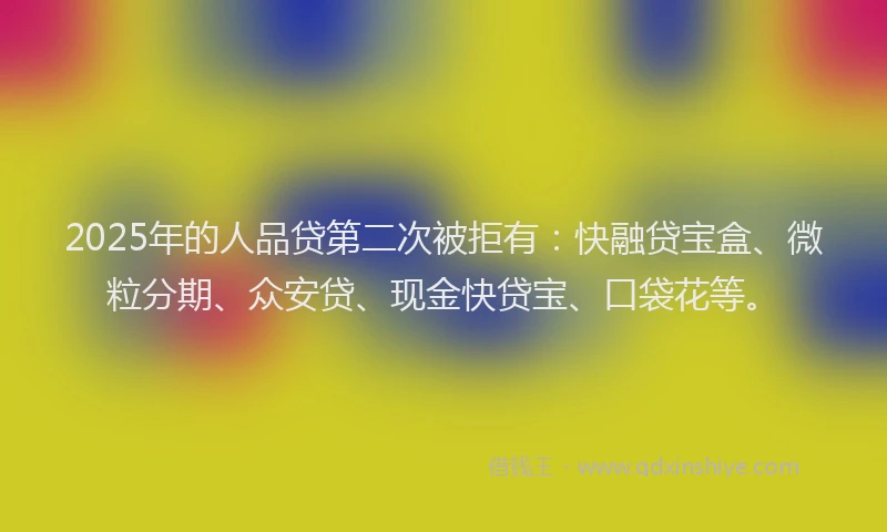 2025年的人品贷第二次被拒有：快融贷宝盒、微粒分期、众安贷、现金快贷宝、口袋花等。
