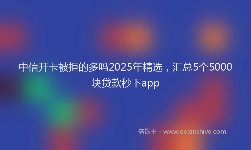中信开卡被拒的多吗2025年精选，汇总5个5000块贷款秒下app