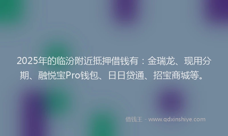 2025年的临汾附近抵押借钱有：金瑞龙、现用分期、融悦宝Pro钱包、日日贷通、招宝商城等。