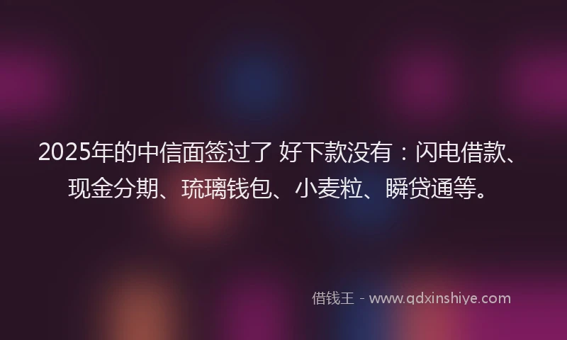 2025年的中信面签过了 好下款没有：闪电借款、现金分期、琉璃钱包、小麦粒、瞬贷通等。