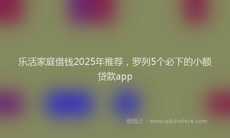 乐活家庭借钱2025年推荐，罗列5个必下的小额贷款app