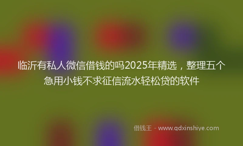 临沂有私人微信借钱的吗2025年精选，整理五个急用小钱不求征信流水轻松贷的软件