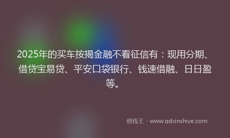 2025年的买车按揭金融不看征信有：现用分期、借贷宝易贷、平安口袋银行、钱速借融、日日盈等。