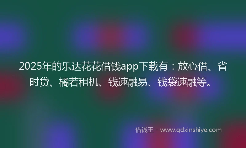 2025年的乐达花花借钱app下载有：放心借、省时贷、橘若租机、钱速融易、钱袋速融等。