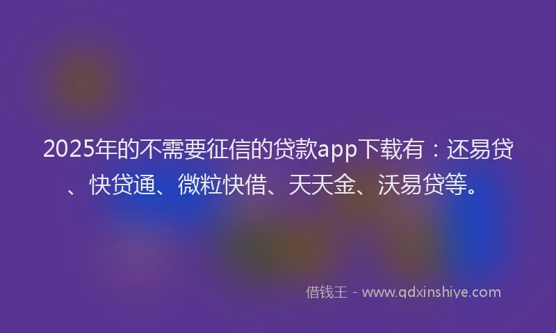 2025年的不需要征信的贷款app下载有：还易贷、快贷通、微粒快借、天天金、沃易贷等。