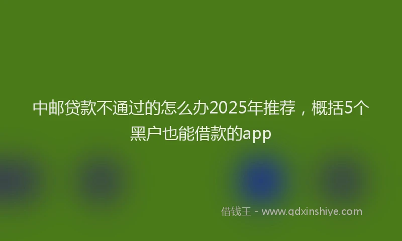 中邮贷款不通过的怎么办2025年推荐，概括5个黑户也能借款的app