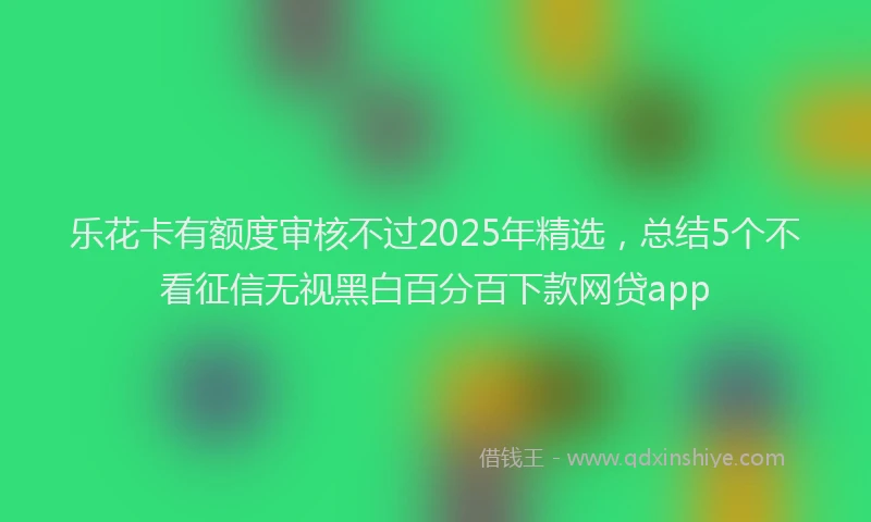 乐花卡有额度审核不过2025年精选，总结5个不看征信无视黑白百分百下款网贷app
