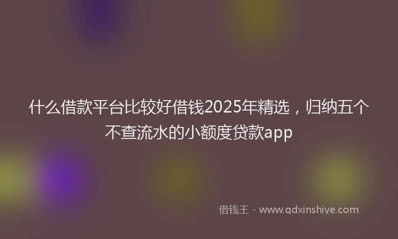 什么借款平台比较好借钱2025年精选，归纳五个不查流水的小额度贷款app