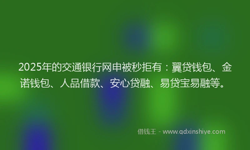 2025年的交通银行网申被秒拒有：翼贷钱包、金诺钱包、人品借款、安心贷融、易贷宝易融等。