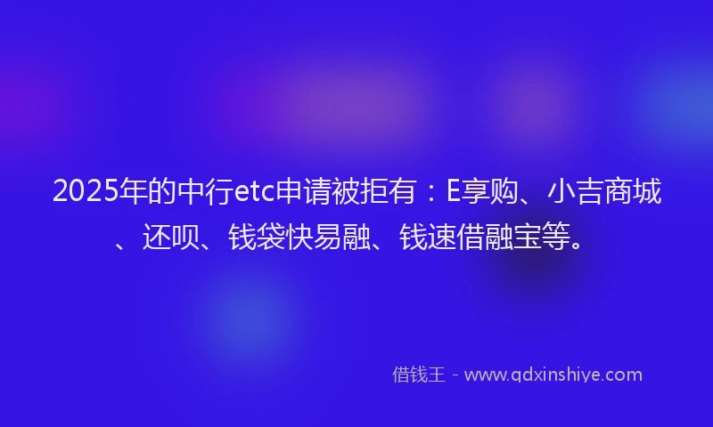 2025年的中行etc申请被拒有：E享购、小吉商城、还呗、钱袋快易融、钱速借融宝等。