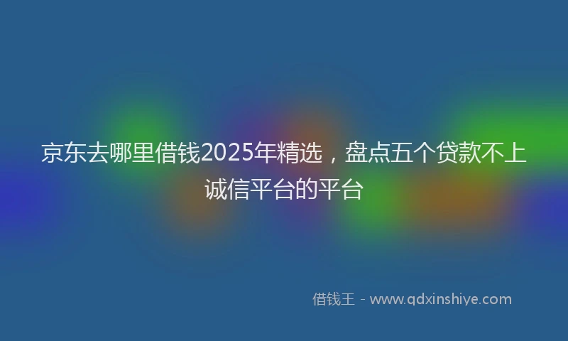 京东去哪里借钱2025年精选，盘点五个贷款不上诚信平台的平台