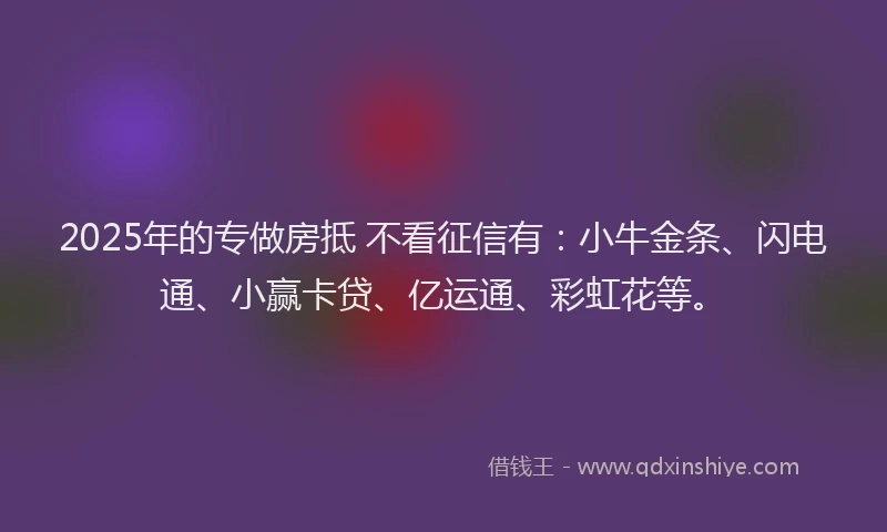2025年的专做房抵 不看征信有：小牛金条、闪电通、小赢卡贷、亿运通、彩虹花等。