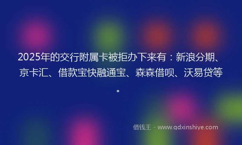 2025年的交行附属卡被拒办下来有：新浪分期、京卡汇、借款宝快融通宝、森森借呗、沃易贷等。