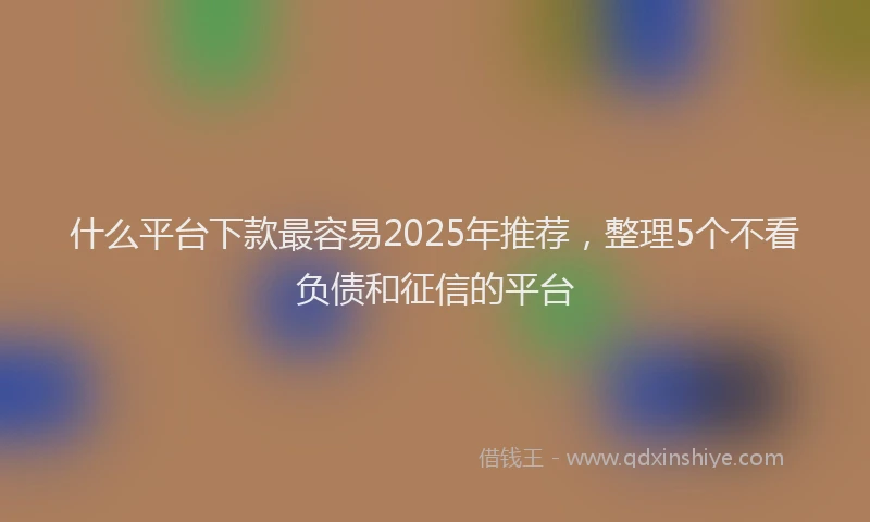 什么平台下款最容易2025年推荐，整理5个不看负债和征信的平台