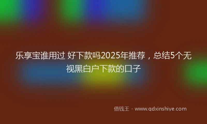乐享宝谁用过 好下款吗2025年推荐，总结5个无视黑白户下款的口子