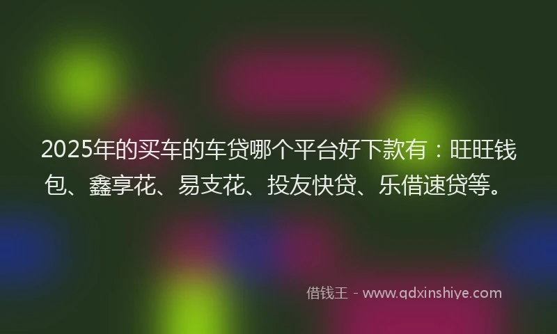 2025年的买车的车贷哪个平台好下款有：旺旺钱包、鑫享花、易支花、投友快贷、乐借速贷等。