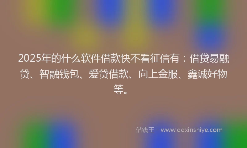 2025年的什么软件借款快不看征信有：借贷易融贷、智融钱包、爱贷借款、向上金服、鑫诚好物等。