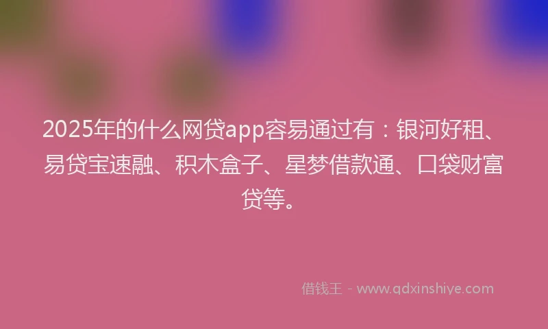 2025年的什么网贷app容易通过有：银河好租、易贷宝速融、积木盒子、星梦借款通、口袋财富贷等。