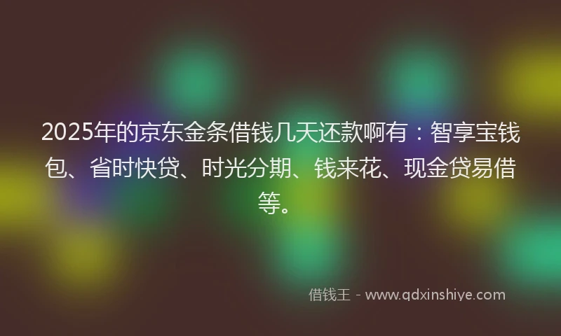 2025年的京东金条借钱几天还款啊有：智享宝钱包、省时快贷、时光分期、钱来花、现金贷易借等。