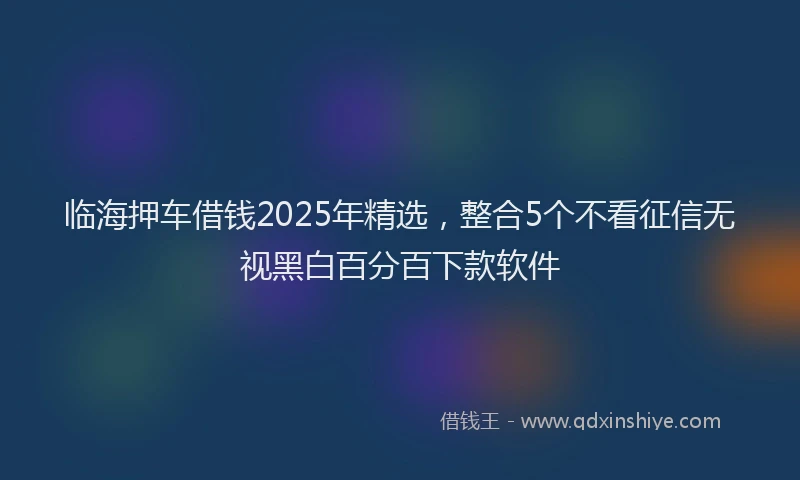 临海押车借钱2025年精选，整合5个不看征信无视黑白百分百下款软件