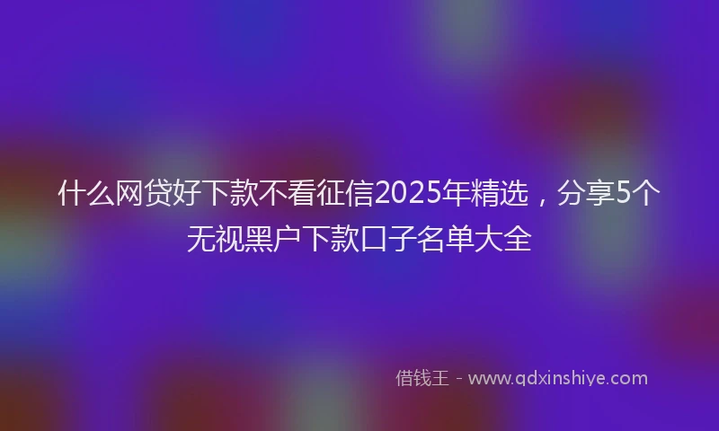 什么网贷好下款不看征信2025年精选，分享5个无视黑户下款口子名单大全