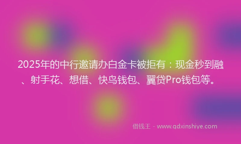 2025年的中行邀请办白金卡被拒有：现金秒到融、射手花、想借、快鸟钱包、翼贷Pro钱包等。