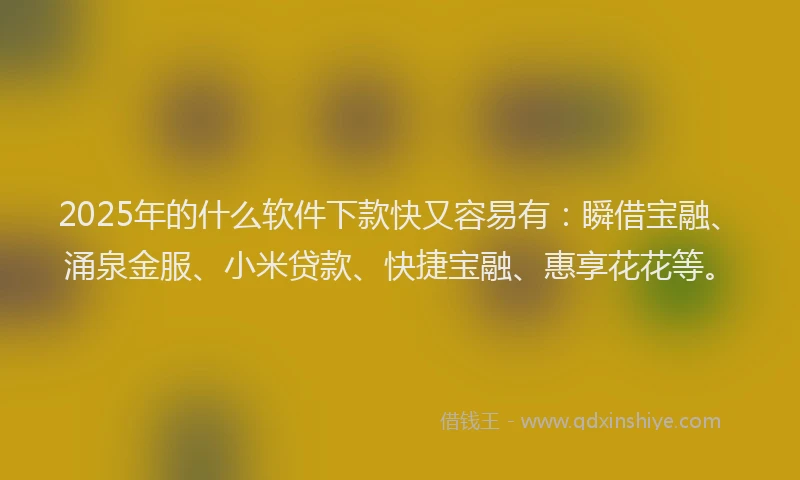 2025年的什么软件下款快又容易有：瞬借宝融、涌泉金服、小米贷款、快捷宝融、惠享花花等。