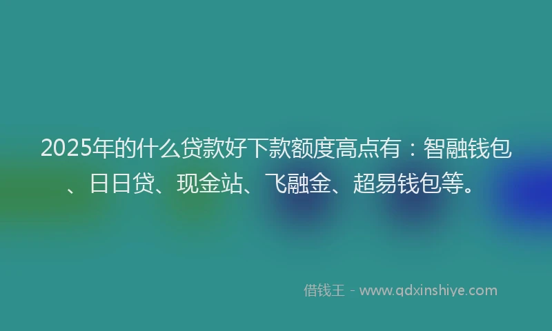 2025年的什么贷款好下款额度高点有：智融钱包、日日贷、现金站、飞融金、超易钱包等。