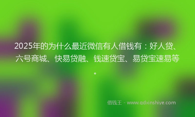 2025年的为什么最近微信有人借钱有：好人贷、六号商城、快易贷融、钱速贷宝、易贷宝速易等。