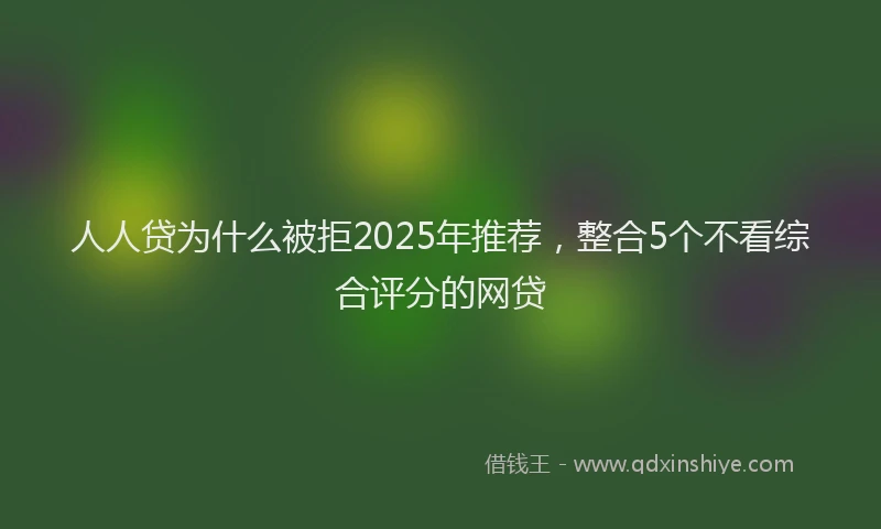 人人贷为什么被拒2025年推荐，整合5个不看综合评分的网贷
