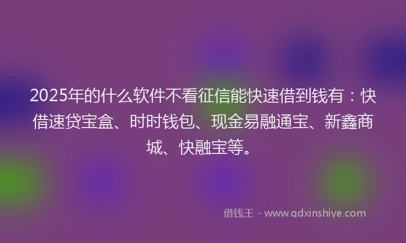 2025年的什么软件不看征信能快速借到钱有：快借速贷宝盒、时时钱包、现金易融通宝、新鑫商城、快融宝等。