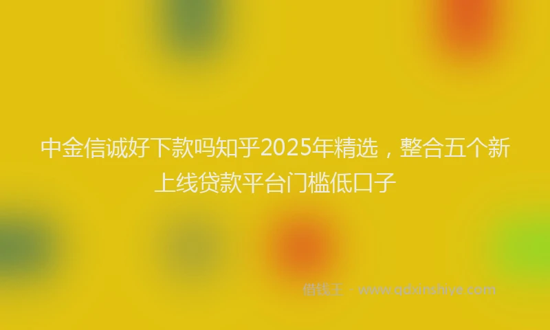 中金信诚好下款吗知乎2025年精选，整合五个新上线贷款平台门槛低口子