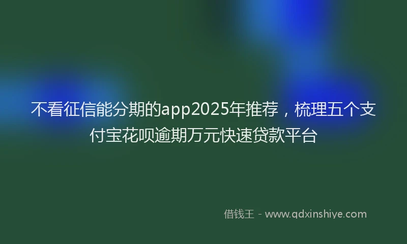 不看征信能分期的app2025年推荐，梳理五个支付宝花呗逾期万元快速贷款平台
