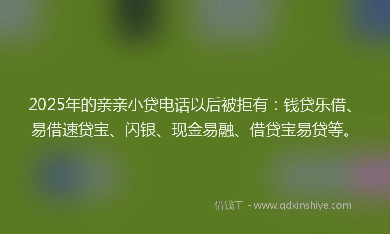 2025年的亲亲小贷电话以后被拒有：钱贷乐借、易借速贷宝、闪银、现金易融、借贷宝易贷等。