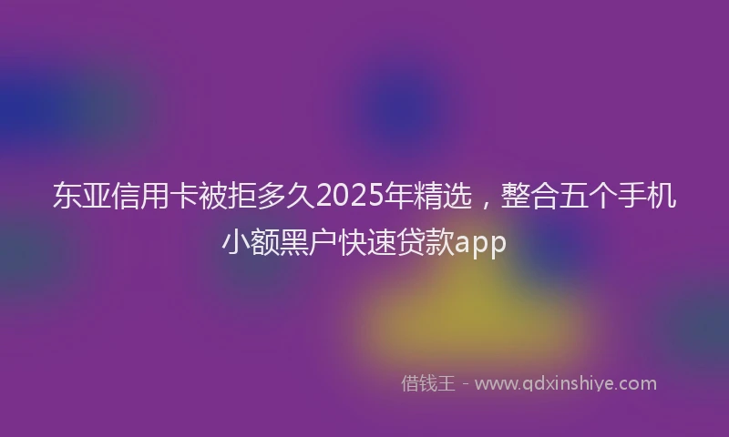 东亚信用卡被拒多久2025年精选，整合五个手机小额黑户快速贷款app