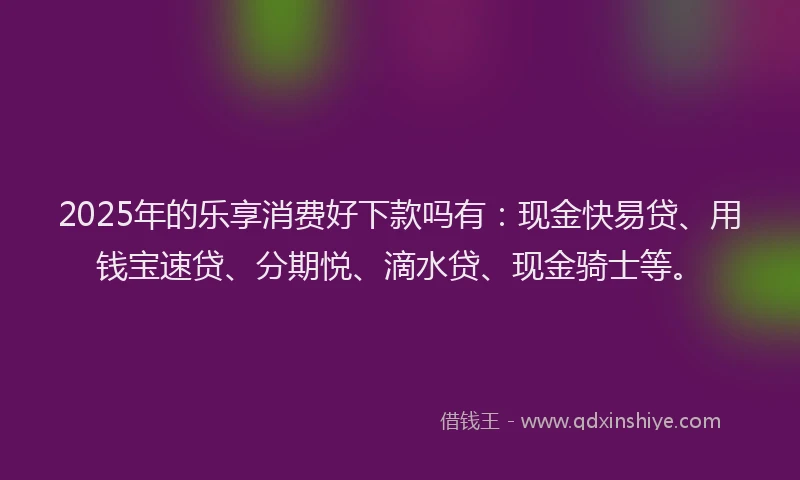 2025年的乐享消费好下款吗有：现金快易贷、用钱宝速贷、分期悦、滴水贷、现金骑士等。