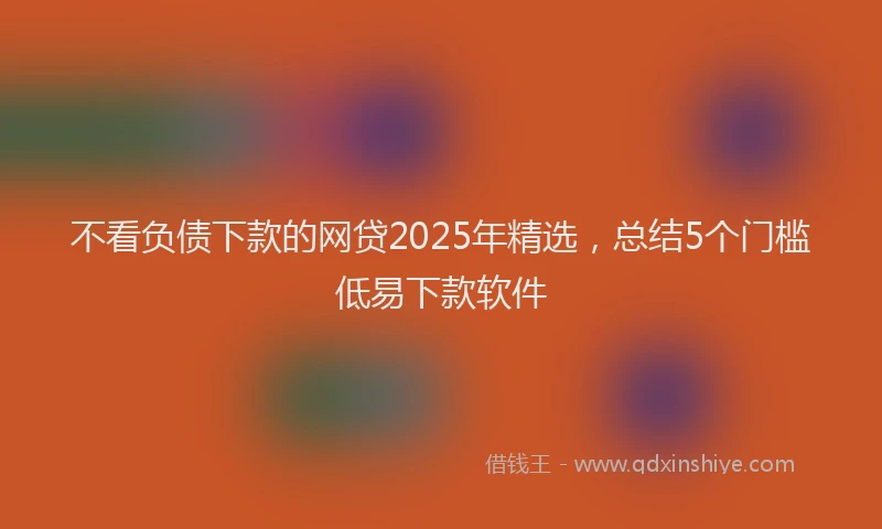 不看负债下款的网贷2025年精选，总结5个门槛低易下款软件
