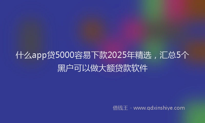 什么app贷5000容易下款2025年精选，汇总5个黑户可以做大额贷款软件