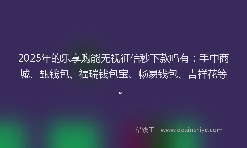 2025年的乐享购能无视征信秒下款吗有：手中商城、甄钱包、福瑞钱包宝、畅易钱包、吉祥花等。