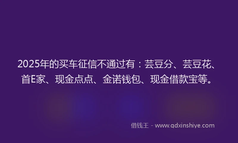 2025年的买车征信不通过有：芸豆分、芸豆花、首E家、现金点点、金诺钱包、现金借款宝等。