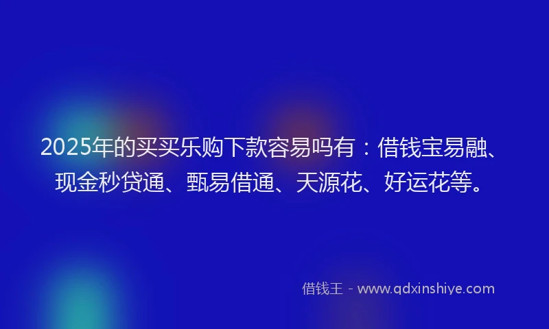 2025年的买买乐购下款容易吗有：借钱宝易融、现金秒贷通、甄易借通、天源花、好运花等。
