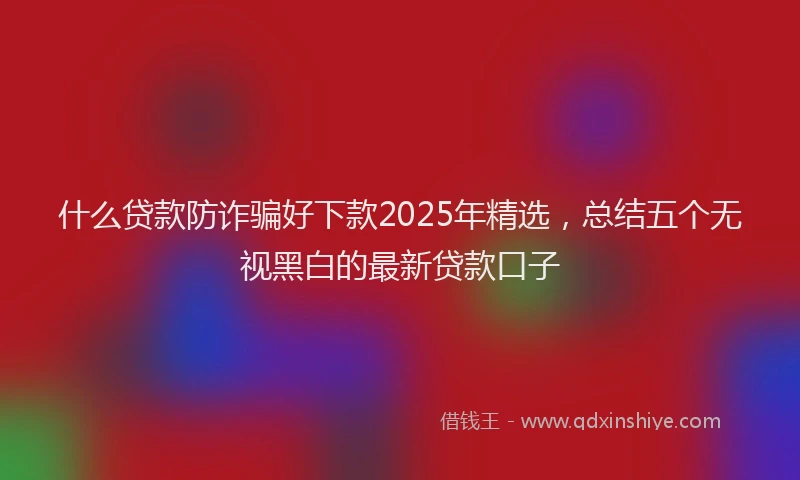 什么贷款防诈骗好下款2025年精选，总结五个无视黑白的最新贷款口子