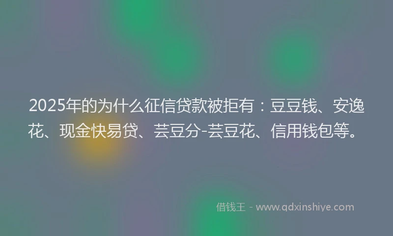 2025年的为什么征信贷款被拒有：豆豆钱、安逸花、现金快易贷、芸豆分-芸豆花、信用钱包等。