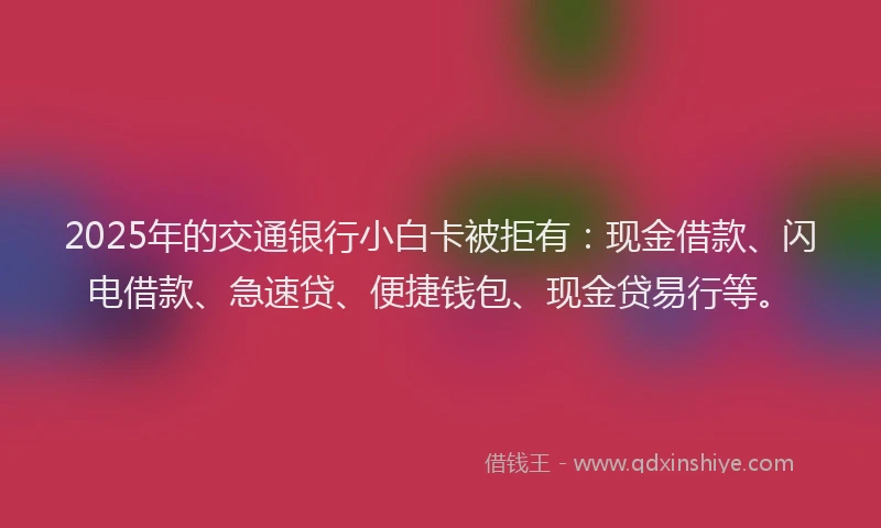 2025年的交通银行小白卡被拒有：现金借款、闪电借款、急速贷、便捷钱包、现金贷易行等。