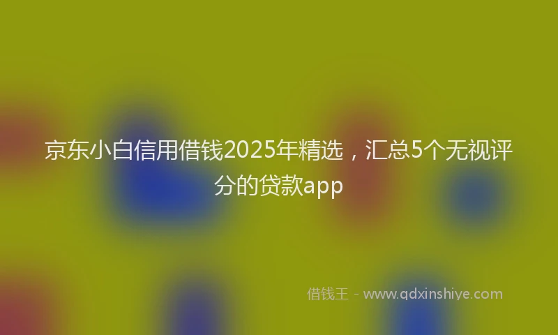 京东小白信用借钱2025年精选，汇总5个无视评分的贷款app