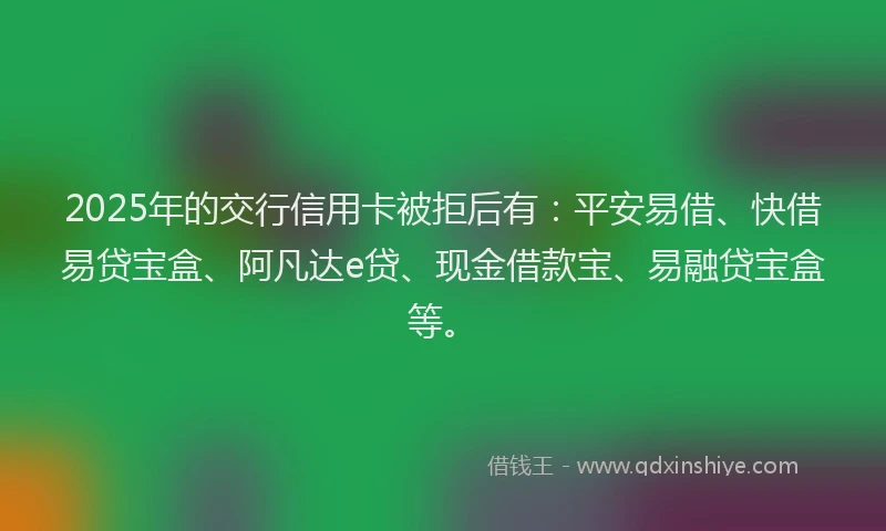 2025年的交行信用卡被拒后有：平安易借、快借易贷宝盒、阿凡达e贷、现金借款宝、易融贷宝盒等。