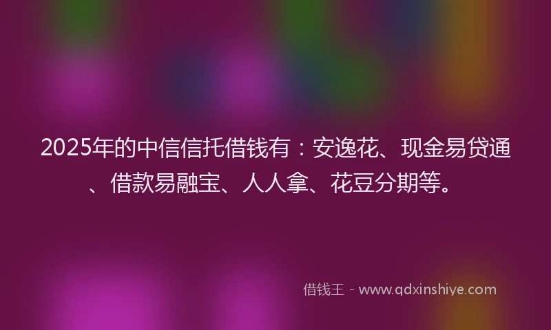2025年的中信信托借钱有：安逸花、现金易贷通、借款易融宝、人人拿、花豆分期等。