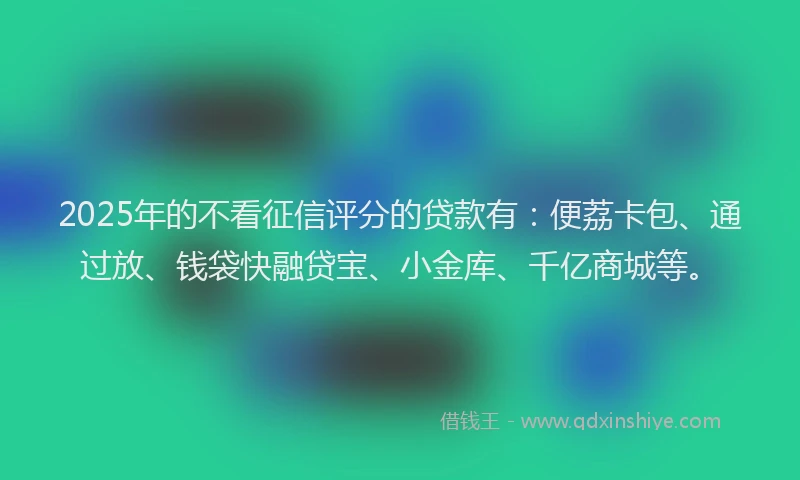 2025年的不看征信评分的贷款有：便荔卡包、通过放、钱袋快融贷宝、小金库、千亿商城等。